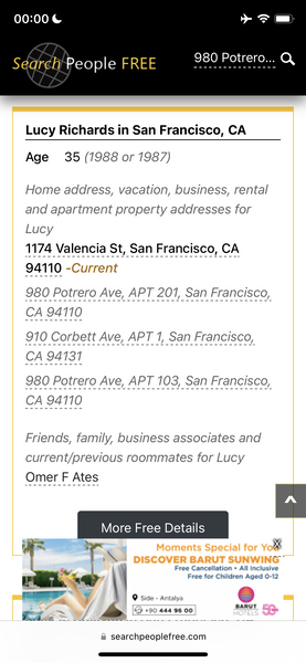 a phone screen showing the price of a hotel 00:00€

Search People FREE 980 Potrero... Q
Lucy Richards in San Francisco, CA
Age 35 (7988 or 1987)
Home address, vacation, business, rental
and apartment property addresses for
Lucy
1174 Valencia St, San Francisco, CA
Friends, family, business associates and
current/previous roommates for Lucy
Omer F Ates
More Free Details
s en ON ba
i o Free Cancellation + All inclusive
rat. * wy - | Free for Children Aged U-t2
i © fui aerate (=)
t me
BARUT
rif ys ty 640) 444 96.00 can
a ee ce ee
@ searchpeoplefree.com