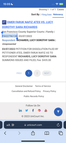 the app for the app is displayed on the phone 15:05 = 100

Showing 1-1 of 1 Cases
Sort By : Filing Date Relevancy
=| OMER FARUK NAFIZ ATES VS. LUCY
DOROTHY SARA RICHARDS
a Francisco County Superior Courts | Family |
DI227961 4 03/07/2022
Respondent- RICHARDS, LUCY DOROTHY SARA |
Unrepresented
03/07/2022 PETITION FOR DISSOLUTION FILED BY
PETITIONER ATES, OMER FARUK NAFIZ AS TO
RESPONDENT RICHARDS, LUCY DOROTHY SARA
SUMMONS ISSUED AND FILED; Fee: $435.00
General Disclaimer Terms of Service
Cancellation and Refund Policy Privacy Policy
Public Records Policy
Follow Us On
© 2023 UniCourt Inc.
| CE |
< > (h mM