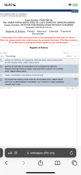 the screen of the app showing the application of the app 15:07 & e100]
UE |

[HE SUPERIOR COURT OF CALIFORNIA
COUNTY OF SAN FRANCISCO:
Case Number: FDI22796138
Title: OMER FARUK NAFIZ ATES VS. LUCY DOROTHY SARA RICHARDS
Cause of Action: PETITION FOR DISSOLUTION WITHOUT CHILDREN
Generated: 2023-02-08 3:07 pm
Register of Actions Parties Attorneys Calendar Payments
Documents
Please Note: The "View" document links on this web page are valid until 3:17:05 pm
After that, please refresh your web browser. (by pressing Command +R for Mac, pressing
F5 for Windows or clicking the refresh button on your web browser)
Register of Actions
iow 10 entries Search: Q
Datey Proceedings Document Fee
m2 PROOF OF SERVICE OF SUMMONS, SERVICE DATE: APR-01-2022 FILED
BY PETITIONER ATES, OMER FARUK NAFIZ
ee NOTICE OF NATURE OF AVAILABILITY OF ALTERNATIVE DISPUTE
RESOLUTION METHODS IN FAMILY LAW MATTERS FILED BY PETITIONER
ATES, OMER FARUK NAFIZ
022, FAMILY CENTERED CASE RESOLUTION NOTICE
3-07
a PETITION FOR DISSOLUTION FILED BY PETITIONER ATES, OMER FARUK rae
NAFIZ AS TO RESPONDENT RICHARDS, LUCY DOROTHY SARA SUMMONS
ISSUED AND FILED
jowing 1 to 4 of d entries Previous 1 Next
@ webapps.sftc.org