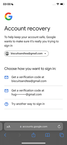 the google account screen with the account screen highlighted 03:00 &

@
y and
J
Account recovery
To help keep your account safe, Google
wants to make sure it’s really you trying to
sign in
©) biscuitsandtea@gmail.com ~
Choose how you want to sign in:
®&) Geta verification code at
biscuitsandtea@gmail.com
hugs*******@gmail.com
@) Try another way to sign in
@ accounts.google.com