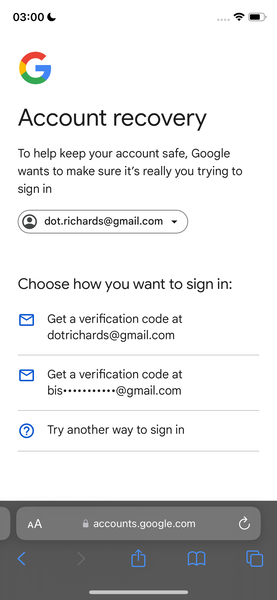 the google account screen with the account screen highlighted 03:00 &

@
y and
J
Account recovery
To help keep your account safe, Google
wants to make sure it’s really you trying to
sign in
(Q) dot.richards@gmail.com v
Choose how you want to sign in:
®&) Geta verification code at
dotrichards@gmail.com
®& Geta verification code at
bise++*****2*s@gmail.com
@) Try another way to sign in
@ accounts.google.com