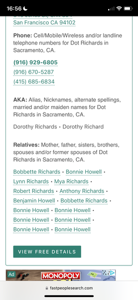 a phone with the text,'snf'snf'snf'sn Phone: Cell/Mobile/Wireless and/or landline
telephone numbers for Dot Richards in
Sacramento, CA.

(916) 929-6805
AKA: Alias, Nicknames, alternate spellings,
married and/or maiden names for Dot
Richards in Sacramento, CA.
Dorothy Richards + Dorothy Richard
Relatives: Mother, father, sisters, brothers,
spouses and/or former spouses of Dot
Bobbette Richards - Bonnie Howell -
VIEW FREE DETAILS
aa. MONOPOLY] Rae
@ fastpeoplesearch.com