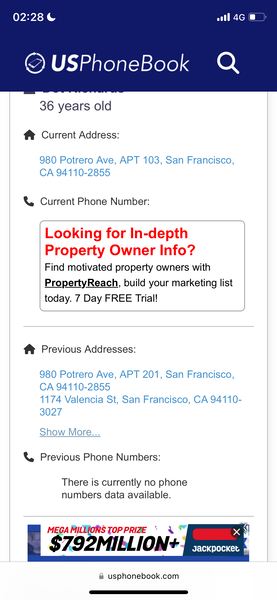 a phone with the text'phonebox'on it 02:28 ¢ all 4G @

© USPhoneBook Q
36 years old
f& Current Address:
980 Potrero Ave, APT 103, San Francisco,
CA 94110-2855
&, Current Phone Number:
Looking for In-depth
Property Owner Info?
Find motivated property owners with
PropertyReach, build your marketing list
today. 7 Day FREE Trial!
f® Previous Addresses:
980 Potrero Ave, APT 201, San Francisco,
1174 Valencia St, San Francisco, CA 94110-
3027
Show More...
& Previous Phone Numbers:
There is currently no phone
numbers data available.
MEGA oop TOPPRIZE °
$79. MIBLION
JacKpocket
@ usphonebook.com