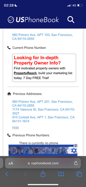 a phone with the text'phone book'on it 02:28 ¢

© USPhoneBook Q
980 Potrero Ave, APT 103, San Francisco,
CA 94110-2855
&, Current Phone Number:
Looking for In-depth
Property Owner Info?
Find motivated property owners with
PropertyReach, build your marketing list
today. 7 Day FREE Trial!
f® Previous Addresses:
980 Potrero Ave, APT 201, San Francisco,
1174 Valencia St, San Francisco, CA 94110-
3027
910 Corbett Ave, APT 1, San Francisco, CA
94131-1674
Hide
& Previous Phone Numbers:
There is currently no
@ usphonebook.com