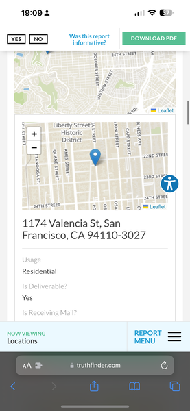 the app for the app is showing the location of the location 19:09 2

al => €
Was this report DOWNLOAD PDF
informative?
wr
S 24TH STREET =
a
ma
te
z;
4 oo
ad
m 4
doe
Pg
ay
=
aw ™ | eaflet
on Liberty Street ¥ 3
i es cH z=
ao Historic == ~ F &
x —r im 41 3 #
am District = Zou. =
a ag 5
o fF a
| Go 22ND STREE
= M
4 4%
a 4 2
¢ 8 & _
hi a 27ah0 ‘oO
4
ZATH STREE
3474 STREET
F]
wot
1174 Valencia St, San
Francisco, CA 94110-3027
= ™ Leaflet
Residential
Yes
NOW VIEWING REPORT ——
Locations
@ truthfinder.com