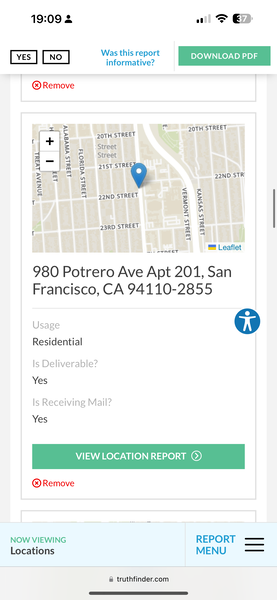 the app for the app is showing the location of the location 19:09 2 Tom 37 J

Meare fee? | DOWNLOAD PDF |
YES . DOWNLOAD PDF
informative?
® Remove
rE in 2gTH STREET
| + ‘§ 20TH STREET
c
| = |, Street
z * 5 Street
i 4 5
% m & 21st STRE
eR Ah 22ND STR
z a P
7 3 agno sTREET i &
T =
Se
a4 Ly
“ 3
23RD STREET 2 om
i Ls
a)
—.. een ET ™ Leaflet
980 Potrero Ave Apt 201, San
Francisco, CA 94110-2855
Usage op
Residential
Is Deliverable?
Yes
Is Receiving Mail?
VIEW LOCATION REPORT (©)
NOW VIEWING REPORT ——
Locations MENU —_—
@ truthfinder.com