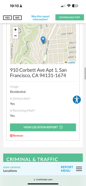 the app for the app is showing the location of the location 19:10 2 1 > G&D

afore | DOWNLOAD PDF |
YES | NO | . - DOWNLOAD PDF
informative?
=
é
J
-
aM
+ |F
| r 22ND STREET
Le
FA 4 a :
= z b ELIZABE
: rd 3 2aTH 5)
4 sERSEY S
= ry = Leaflet |
910 Corbett Ave Apt 1, San
Francisco, CA 94131-1674
Usage
Residential
Is Deliverable? op
Yes
Is Receiving Mail?
® Remove
CRIMINAL & TRAFFIC
NOW VIEWING REPORT ——
MENU ——
Locations
@ truthfinder.com