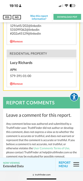 the payment screen on the iphone 19:10 2 1 @ &

were Em
YES . DOWNLOAD PDF
informative?
Ly
129/a45/202@linkedin
531099362@linkedin
#202a45129@linkedin
@® Remove
RESIDENTIAL PROPERTY
Lucy Richards
APN
579-391-01-00
® Remove
REPORT COMMENTS
Leave acomment for this report.
Any comment below was authored and submitted by a
TruthFinder user. TruthFinder did not author or develop
this comment, does not express a view as to whether the
comment is accurate or truthful, and does not warrant or
represent that the comment is accurate or truthful. If you
believe a comment is not accurate, not truthful, or
otherwise violates the User Comments Terms of Use,
please contact TruthFinder at help@truthfinder.com so the
comment may be evaluated for possible removal.
NOW VIEWING REPORT -——
Extended Data MENU —_—
@ truthfinder.com