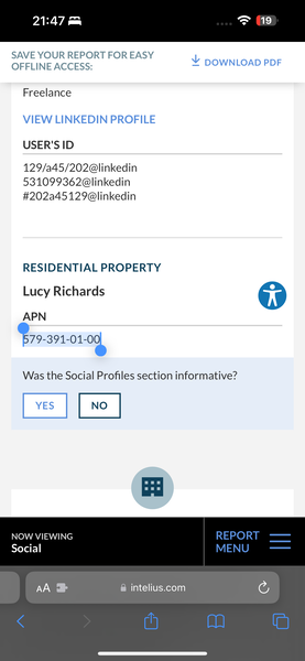 a mobile phone showing the pay section on the screen 21:47

SAVE YOUR REPORT FOR EASY V
OFFLINE ACCESS: = DOWNLOAD PDF
Freelance
VIEW LINKEDIN PROFILE
USER'S ID
129/a45/202@linkedin
531099362@linkedin
#202a45129@linkedin
RESIDENTIAL PROPERTY
Lucy Richards op
APN
Bro-snrorog
Was the Social Profiles section informative?
NOW VIEWING
Social
A & @ intelius.com