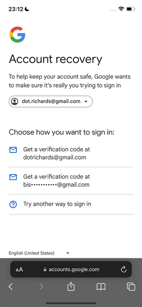 google account recovery 23:12¢

*)
a
y and
J
Account recovery
To help keep your account safe, Google wants
to make sure it’s really you trying to sign in
(Q) dot.richards@gmail.com ~v
Choose how you want to sign in:
®&) Geta verification code at
dotrichards@gmail.com
bis*++*****2*s@gmail.com
@) Try another way to sign in
English (United States) v
accounts.google.com