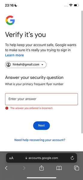 the google account screen with the google account button highlighted 23:16

*)
a
y and
J
Verify it’s you
To help keep your account safe, Google wants
to make sure it’s really you trying to sign in
Learn more
(Q) hinkeh@gmail.com v
Answer your security question
What is your primary frequent flyer number
Enter your answer
@ The answer you entered is incorrect.
Need help recovering your account?
accounts.google.com
u