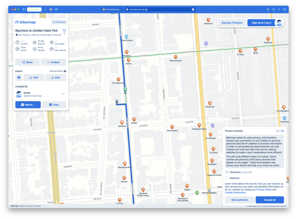 a map with a blue line and a yellow line &  bikemap

Q Find Routes
Bay(view) to (Golden Gate) Park ©
t+) San Francisco, California, United States of America
ae 27.1 km ---
© Duration © Distance Avg. Speed
175m 177m
@ Ascent ©
Descent (3) Max. Altitude
«<? Share <> Embed
Export
premium feature @
cp w& KML
Created By
™ Dottie
uploaded 3 years ago
O Aad to...
yoaus Sew
23rd Street
yaa 99ND
Elizabeth St.
24th Street
Bikemap | Imprint | Privacy Controls
@ WhatsMyNname... € web.bikemap.net @
Hill Street
Valencia Cyclery
22nd Street
Garcon
The Crepe House
wv
3
c
D
>
<x
Q
ie}
Ss
cc
o
w
V
Beretta
Upfordayz 23rd Street
Barzotto
Ny,
Big Mouth
Burgers & Beers
San Jose Avenue
24th Street v
Panalate
yoans need
Make Out Room
Velvet Cantina
yous Heed
Paprika
Adventure in
Food and Wine
2
Mission Bar
Kababayan Filipino
v
Las Palmeras
Red Balloon
Balancoire
LaCorneta
Taqueria El Farolito
a
24th Stres
et Mission
Silver ¢
Discover Premium Sign Up or Log In
pang dd
vy,
Urban Putt
U Uv
El Trebol
ans ddeg
The Little Spot G
Privacy Controls
Bikemap values its users privacy, and therefore
request your permission to use Cookies to process
personal data like IP-address or browser information
in order to personalise the advertisement you see.
Cookies are small text files that can be used by
websites to make a user's experience more efficient.
This site uses different types of cookies. Some
cookies are placed by third party services that
appear on our pages. These technologies may
access your device and help us to show you more
Necessary
Statistics
Learn more about who we are, how you can contact us,
how we process your data, and detailed information on
all our cookies by visiting our Privacy Policy and
Cookie Declaration.
Save selection Accept all
w Upenmapines @ UpenstreetMap Contributors