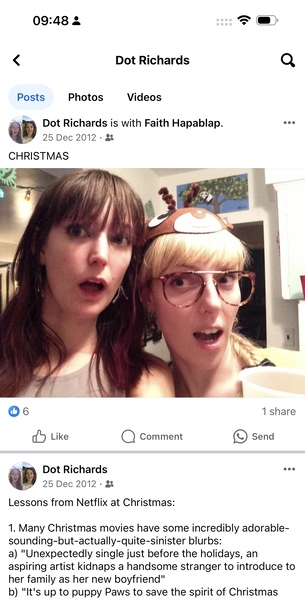 two women with their faces covered in fake 09:48 & ee
< Dot Richards Q
Posts Photos Videos
=: Dot Richards is with Faith Hapablap. eee
ep 25 Dec 2012 - &&
CHRISTMAS

1 share
a Dot Richards ane
we 25 Dec 2012 - &
Lessons from Netflix at Christmas:
1. Many Christmas movies have some incredibly adorable-
sounding-but-actually-quite-sinister blurbs:
a) "Unexpectedly single just before the holidays, an
aspiring artist kidnaps a handsome stranger to introduce to
her family as her new boyfriend"
b) "It's up to puppy Paws to save the spirit of Christmas