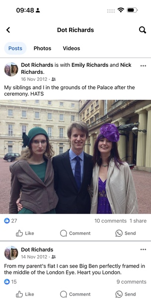 a group of people standing in front of a building *)
6

09:48 4
< Dot Richards Q
Posts Photos Videos
gam Dot Richards is with Emily Richards and Nick eee
Richards.
16 Nov 2012 - g
My siblings and | in the grounds of the Palace after the
ceremony. HATS
=
© 27 10 comments 1 share
dd Like Q) Comment e) Send
gi Dot Richards one
wy 14 Nov 2012: &
From my parent's flat | can see Big Ben perfectly framed in
the middle of the London Eye. Heart you London.
© 15 9 comments