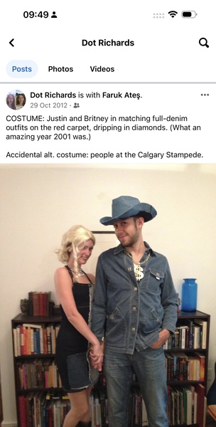 a man and woman standing next to each other people < Dot Richards Q
Posts Photos Videos

“> Dot Richards is with Faruk Ates. ees
GE 29 Oct 2012 - st
COSTUME: Justin and Britney in matching full-denim
outfits on the red carpet, dripping in diamonds. (What an
amazing year 2001 was.)
Accidental alt. costume: people at the Calgary Stampede.