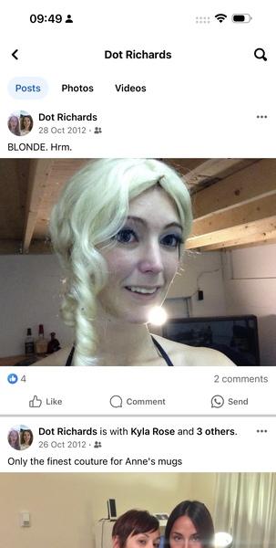 a woman with blonde hair and a man with blonde hair *)
0

09:49 3
< Dot Richards Q
Posts Photos Videos
a: Dot Richards eee
M7 28 Oct 2012-&
BLONDE. Hrm.
04 2 comments
dd Like Q) Comment e) Send
a Dot Richards is with Kyla Rose and 3 others. eee
My 26 Oct 2012- &
Only the finest couture for Anne's mugs