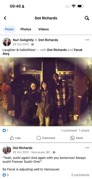 a screenshot of a group of people on a phone 09:49 3 =F @»

< Dot Richards Q
Posts Photos Videos
» @ Nuri Golightly » Dot Richards eee
43 24 Oct 2012 - a
Laughter & hallotitties! — with Dot Richards and Faruk
Ates.
01 1 comment 1 share
dd Like Q) Comment e) Send
“> Dot Richards eee
| 23 Oct 2012 - Vancouver, BC - &
"Yeah, sushi again! And again with you tomorrow! Always
sushi! Forever Sushi-One!"
So Faruk is adjusting well to Vancouver.
O5 2 comments