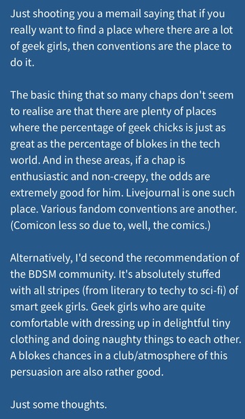 a blue background with a quote from the author Just shooting you a memail saying that if you
really want to find a place where there are a lot
of geek girls, then conventions are the place to
do it.

The basic thing that so many chaps don't seem
to realise are that there are plenty of places
where the percentage of geek chicks is just as
great as the percentage of blokes in the tech
world. And in these areas, if a chap is
enthusiastic and non-creepy, the odds are
extremely good for him. Livejournal is one such
place. Various fandom conventions are another.
(Comicon less so due to, well, the comics.)
Alternatively, I'd second the recommendation of
the BDSM community. It's absolutely stuffed
with all stripes (from literary to techy to sci-fi) of
smart geek girls. Geek girls who are quite
comfortable with dressing up in delightful tiny
clothing and doing naughty things to each other.
Ablokes chances in a club/atmosphere of this
persuasion are also rather good.
Just some thoughts.