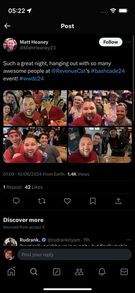 a screenshot of a group of people on twitter 05:22 9 =
€ Post
oe Matt Heaney
“WZ. @MattHeaney23

Such a great night, hanging out with so many
awesome people at @RevenueCat’s #bashcade24
event! #wwdc24
01:09 - 10/06/2024 From Earth - 1.4K Views
1 Repost 42 Likes
QO ty iV] A
(>
Discover more
Sourced from across X
Rudrank. @ @rudrankriyam- 11h
Fr y
Dun atinntihn watebhb avn tA Ale A. boot fA AI. aR At in
G
& Post your reply
a Q @& QO 8