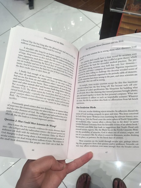 a person holding a book in their hand Dir
No; 3
a literay py PUES ang and the Bible
aie ay c; the g _nosauts
mill, + Six by ib, Dine:
‘Ons of, UE Io, le pout lived
ve; bef afte, questions ‘i dinosaurs iv
q . ™ ang Howeg ng about whe!
Utio, 2 tak, so we
£1 rn —_ © long » © atti veg Sand a, jentist br evel
TBC, Shary " Pes many 5° rd for accuracy> h
same i % s co! i
SMe aroun ‘ors Pliced 2a, Uiry 5 he yo! jy have a clean FEC cory, whic
OF exanyp) °NeS Used ab, ean dic. ther 1 lean, Bide don't exactly o they scoffed at 8 tices. The Pre
tsi e, Me apy TE the on thous Y shay, o aent centuries 26° | medical prac —
Men. Thday- ang MS the Toe Hise a5 tion 4 Pakage Fi ints ae jg for success “id hat only four elemen
CRS. Ang ip. Pd one j Mach og 4 COtine ¢ bey yj PO” ame the basis © held tha iments
the q, And ify. j as day, td of, he this gt Some J aly become ag scientists ONCE terials. Rigorous €xP© f
Oor ks 6 Uson 4 b. ek as gation A Metpen on ent pio? 0! compsise all ma sc Bev ealed scores ©
sel Siece ra ‘or ofa ed in ah 7aSe6 th an ig fie and ae g £0 challenge this doctr dic table of elements.
ily} eM al} tho, e Te, asp arth al hose willin; . in the periods 2
thae th d 5 Com. Foaned by (DOS! ” tly organized in the p ince scientists are
2 eh oe an, Map, fore familiarly org? 1, and since s
d see p “ a ine the Ge Si : a te pie 28 inti have been wrong 17 the pas
Ss f jor
trusted in 4, POPKS of cy © scientific ma hey can still be wrong. «sienate
un ‘ 2 and lish Chri ses juible people: they cept the idea that inanima
San PY Say, Ness wh he cro, keen secular scientists accep h cellphone con-
. SS led he example, many 2 {]. Bur because eac
accord S died com, Penteg Of py 0 d into the first living cellphone. ; puilding what
OMmans 5.75) rpture, le he M88 all mean ceils nae si 4 specifications jike blueprints for buil h Bo :
, Ossils 4 aN th, ans libraries of coded | brought plastic,
earned g, © Whol, A invad long bop, a cans libre pes iming that natural processes
each Ole reas, dy Hre Ada ii needs, this is like claiming t What mo-
800d” Penal, 3 ‘Orld ag ‘am the cellphone needs, the first personal computer.
Bech» Creation whe es Penaley ha ma I ed 4 tesul Ws gh and metal together to form on niprotle scenario? Whatever
a Ti .
a Nesis A dinos, Te as PAY our sin. tivates secularists to adhere to suc frmations fois lab ‘bench
actifice, SOM pr Omises ore Vegetable mare OF8 Once the cause, this life-by-accident idea finds no affirm:
era; ree *
© the f, f ROC anima experiments.
ru, Jesus’ min:
ye ately, 00d 5, MiDistey ang Works
Cars in Clenc How Secularism Worl
nd the £0 the cr ation acco, does not dem, snaking rej iracles. Its adherents discard the
entif, Cly ch Tacter of G NE, Nor do, tk Squeeze bit, Acits core, secular thinking rejects miracles. Its a wed
+ " i : ‘ r
© evideng, Bive us ‘od, collagen a qe doubt the Bie notion of God working uniquely in space and time. Was Jesus conce
Fall. Bur chic I “onfidence thar Go Hocarbon lines of, by God's Holy Spirit? Without even examining the relevant history, <i
: - a :
foa Second im ors Sor His istory exactly toh, larists say no. Did the Flood cover the entire sphere of Earth? Impossible,
Question 2: How GQ At quest 8 say secularists, who “cannot allow a divine foot in the door,” to quote
Aft Ould Mosy Scien pi, scientist Richard Lewontin from his favorable review of an atheist book.
tio: SFT share WO sciens: ts Be Wrong? Secularism’s anti-Bible bias leads to suggestions that Noah's Flood only
a ig Collagen and ¢, Clentific evidences for recent d Covered certain regions, like the Black Sea or the Fertile Crescent, With-
Udiences ash. deals wi h € radiocarbon Umers-—the 5 anne deposi out the possibility of miracles, God is taken out of science, origins, and
od Almig; tY is dead {1 the authority of Scientists, Etta Question a) Out of a secularist’s life. So when it comes to dinosaurs, secular thinking
Secular Scientises 4 Wrong about a thousands-of. i old a ee *asno place or patience, for che Hiceral Geopioficrestion.
* are id -Ol-years-old ¢
this smalf ead wrong about mys OsmMOs, or . is
uc m Most tists see the world through secular eyes, perhaps inherit-
book “Monstrates tha (Hons of years. The evidence in perspective Elamnsthe me fase See:
© people—nor

ing this perspective from their parents and/or professors. Scientific cul-
! ture may affirm secularism even more strongly than the broader culture
i
67