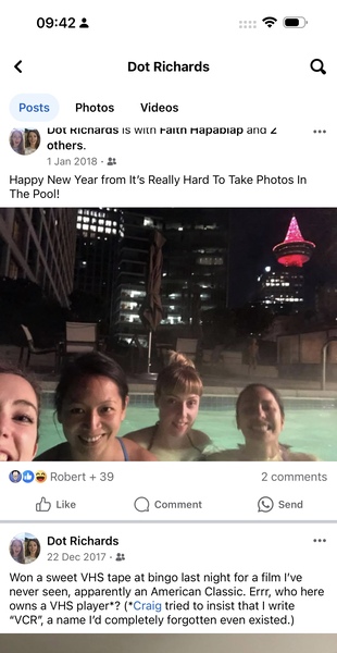 a group of people are taking a selfie 09:42 3 = ef:
< Dot Richards Q
Posts Photos Videos
i VOT RKICNaras IS WITN Faltn Hapaplap anda Zz eee
DB others.

1 Jan 2018 - &
Happy New Year from It's Really Hard To Take Photos In
The Pool!
1)
QOs Robert + 39 2 comments
dd Like Q) Comment e) Send
( Dot Richards eee
GE 22 Dec 2017 - &&
Won a sweet VHS tape at bingo last night for a film I've
never seen, apparently an American Classic. Errr, who here
owns a VHS player*? (*Craig tried to insist that | write
“VCR" a name I'd completely forgotten even existed.)