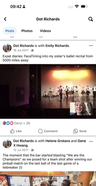 a screenshot of a video screen with a video screen '

09:42 3
< Dot Richards Q
Posts Photos Videos
—
‘ Dot Richards is with Emily Richards. eee
GE 16 Jul 2017 - g&
Expat diaries: FaceTiming into my sister's ballet recital from
5000 miles away.
ODO Daryl + 36
dd Like Q Comment e) Send
Dot Richards is with Helene Grotans and Gene eee
my X Hwang.
12 Jul 2017+ &
The moment that the bar started blasting "We are the
Champions" as we posed for a team shot after winning our
pinball match on the last ball of the last game of a
tiebreaker ({!)