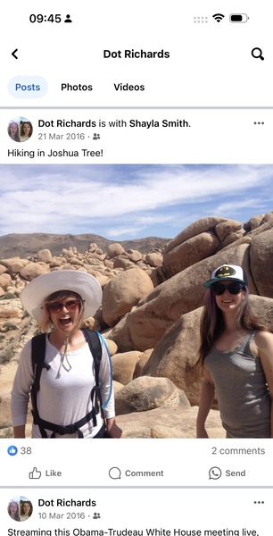 two women standing on rocks in the desert 5) )
J

09:45 4
< Dot Richards Q
Posts Photos Videos
a: Dot Richards is with Shayla Smith. eee
QP 21 Mar 2016 - a
Hiking in Joshua Tree!
© 338 2 comments
dd Like Q) Comment e) Send
a: Dot Richards see
we 10 Mar 2016 - &&
Streamina this Obama-Trudeau White House meetina live.