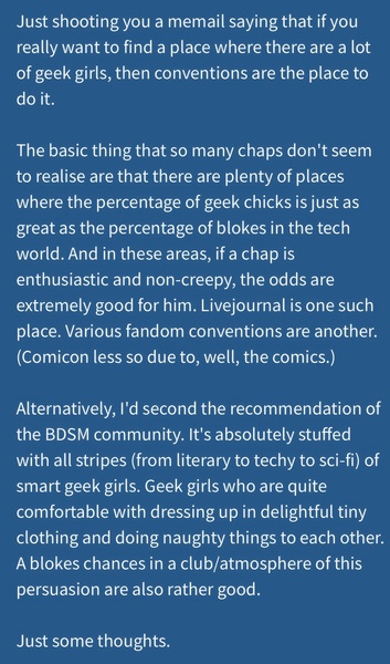 a blue background with a quote that reads,'i'm'm'm'm'm Just shooting you a memail saying that if you
really want to find a place where there are a lot
of geek girls, then conventions are the place to
do it.

The basic thing that so many chaps don't seem
to realise are that there are plenty of places
where the percentage of geek chicks is just as
ereat as the percentage of blokes in the tech
world. And in these areas, if a chap Is
enthusiastic and non-creepy, the odds are
extremely good for him. Livejournal is one such
place. Various fandom conventions are another.
(Comicon less so due to, well, the comics.)
Alternatively, I'd second the recommendation of
the BDSM community. It's absolutely stuffed
with all stripes (from literary to techy to sci-fi) of
smart geek girls. Geek girls who are quite
comfortable with dressing up in delightful tiny
clothing and doing naughty things to each other.
A blokes chances in a club/atmosphere of this
persuasion are also rather good.
Just some thoughts.