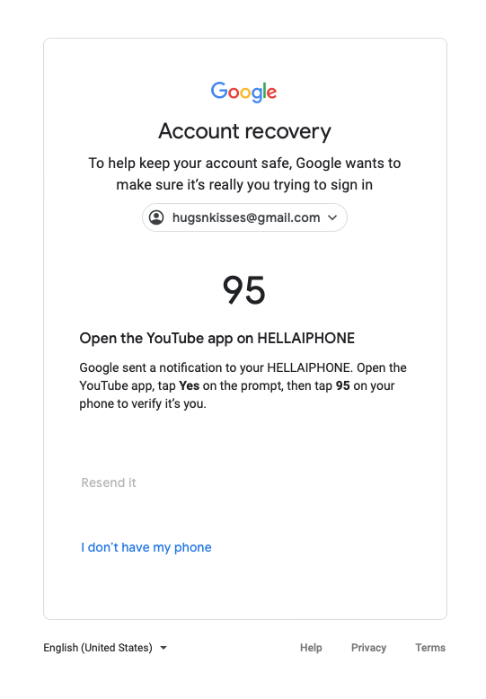 google account screen with the google account button highlighted Go gle

Account recovery
To help keep your account safe, Google wants to
make sure it's really you trying to sign in
@ hugsnkisses@gmailcom ~
95
Open the YouTube app on HELLAIPHONE
Google sent a notification to your HELLAIPHONE, Open the
‘YouTube app, tap Yes on the prompt, then tap 95 on your
phone to verify it's you.
Idon’t have my phone
English (United States) ~ Help Privacy Terms