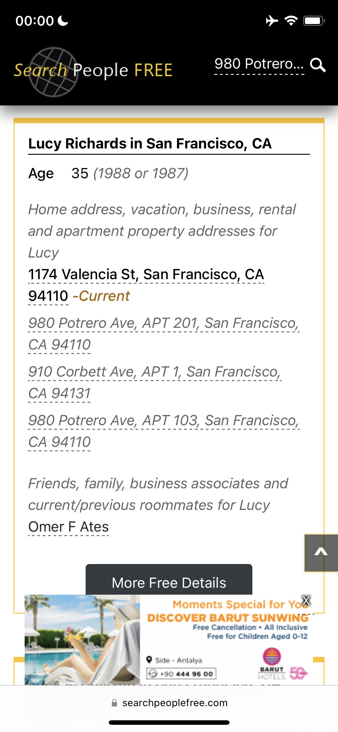 a phone screen showing the price of a hotel 00:00€

Search People FREE 980 Potrero... Q
Lucy Richards in San Francisco, CA
Age 35 (7988 or 1987)
Home address, vacation, business, rental
and apartment property addresses for
Lucy
1174 Valencia St, San Francisco, CA
Friends, family, business associates and
current/previous roommates for Lucy
Omer F Ates
More Free Details
s en ON ba
i o Free Cancellation + All inclusive
rat. * wy - | Free for Children Aged U-t2
i © fui aerate (=)
t me
BARUT
rif ys ty 640) 444 96.00 can
a ee ce ee
@ searchpeoplefree.com