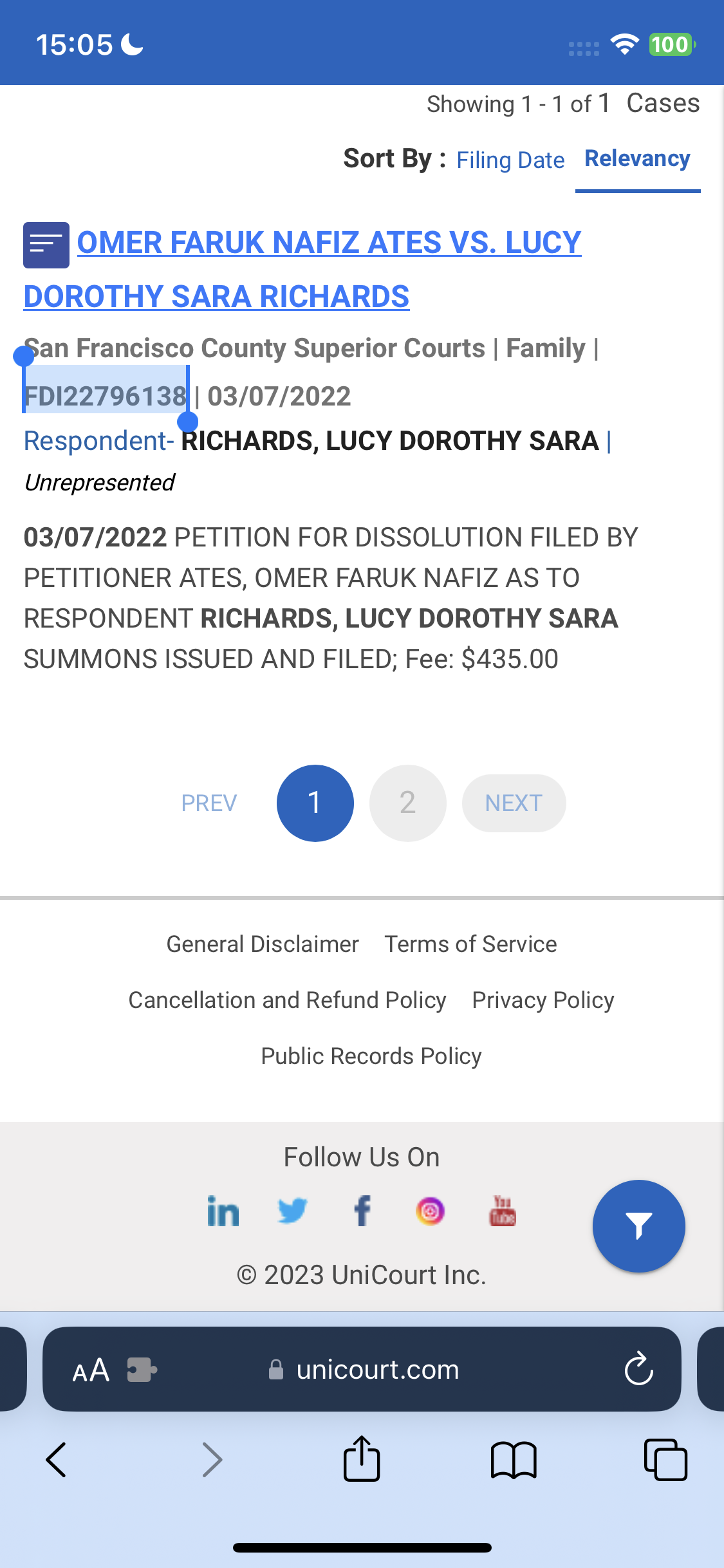 the app for the app is displayed on the phone 15:05 = 100

Showing 1-1 of 1 Cases
Sort By : Filing Date Relevancy
=| OMER FARUK NAFIZ ATES VS. LUCY
DOROTHY SARA RICHARDS
a Francisco County Superior Courts | Family |
DI227961 4 03/07/2022
Respondent- RICHARDS, LUCY DOROTHY SARA |
Unrepresented
03/07/2022 PETITION FOR DISSOLUTION FILED BY
PETITIONER ATES, OMER FARUK NAFIZ AS TO
RESPONDENT RICHARDS, LUCY DOROTHY SARA
SUMMONS ISSUED AND FILED; Fee: $435.00
General Disclaimer Terms of Service
Cancellation and Refund Policy Privacy Policy
Public Records Policy
Follow Us On
© 2023 UniCourt Inc.
| CE |
< > (h mM