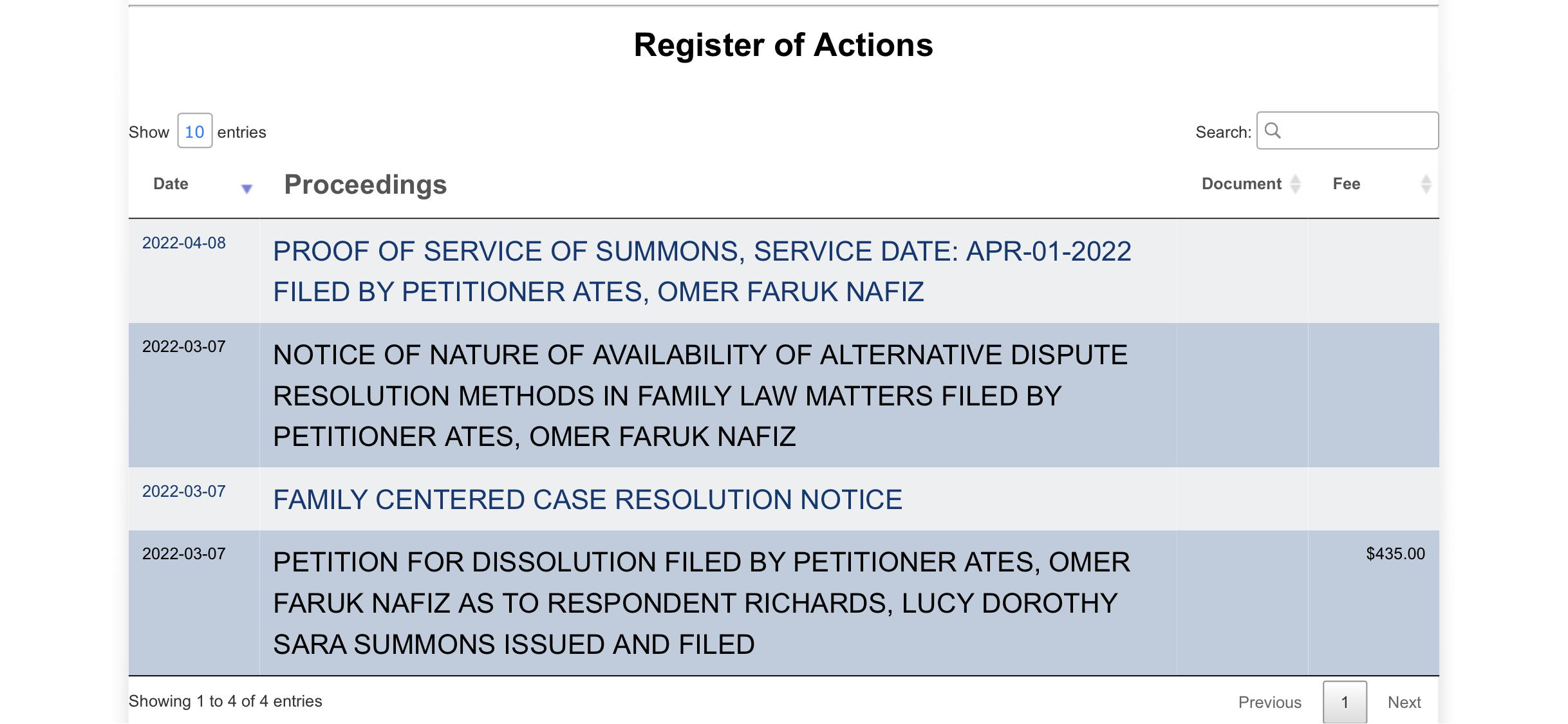 a table with the number of the items in the order Show 10 entries

Date
Register of Actions
Search:
Proceedings Document
2022-04-08
2022-03-07
PROOF OF SERVICE OF SUMMONS, SERVICE DATE: APR-01-2022
FILED BY PETITIONER ATES, OMER FARUK NAFIZ
NOTICE OF NATURE OF AVAILABILITY OF ALTERNATIVE DISPUTE
RESOLUTION METHODS IN FAMILY LAW MATTERS FILED BY
PETITIONER ATES, OMER FARUK NAFIZ
FAMILY CENTERED CASE RESOLUTION NOTICE
PETITION FOR DISSOLUTION FILED BY PETITIONER ATES, OMER
FARUK NAFIZ AS TO RESPONDENT RICHARDS, LUCY DOROTHY
SARA SUMMONS ISSUED AND FILED
$435.00
Showing 1 to 4 of 4 entries Previous
4
Next