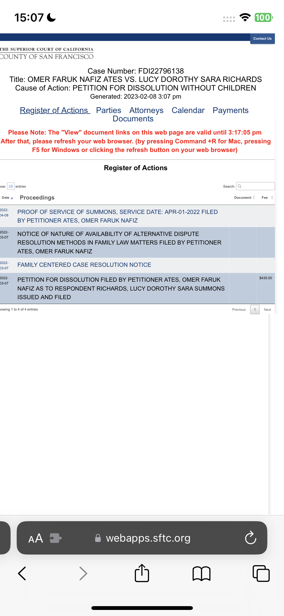 the screen of the app showing the application of the app 15:07 & e100]
UE |

[HE SUPERIOR COURT OF CALIFORNIA
COUNTY OF SAN FRANCISCO:
Case Number: FDI22796138
Title: OMER FARUK NAFIZ ATES VS. LUCY DOROTHY SARA RICHARDS
Cause of Action: PETITION FOR DISSOLUTION WITHOUT CHILDREN
Generated: 2023-02-08 3:07 pm
Register of Actions Parties Attorneys Calendar Payments
Documents
Please Note: The "View" document links on this web page are valid until 3:17:05 pm
After that, please refresh your web browser. (by pressing Command +R for Mac, pressing
F5 for Windows or clicking the refresh button on your web browser)
Register of Actions
iow 10 entries Search: Q
Datey Proceedings Document Fee
m2 PROOF OF SERVICE OF SUMMONS, SERVICE DATE: APR-01-2022 FILED
BY PETITIONER ATES, OMER FARUK NAFIZ
ee NOTICE OF NATURE OF AVAILABILITY OF ALTERNATIVE DISPUTE
RESOLUTION METHODS IN FAMILY LAW MATTERS FILED BY PETITIONER
ATES, OMER FARUK NAFIZ
022, FAMILY CENTERED CASE RESOLUTION NOTICE
3-07
a PETITION FOR DISSOLUTION FILED BY PETITIONER ATES, OMER FARUK rae
NAFIZ AS TO RESPONDENT RICHARDS, LUCY DOROTHY SARA SUMMONS
ISSUED AND FILED
jowing 1 to 4 of d entries Previous 1 Next
@ webapps.sftc.org