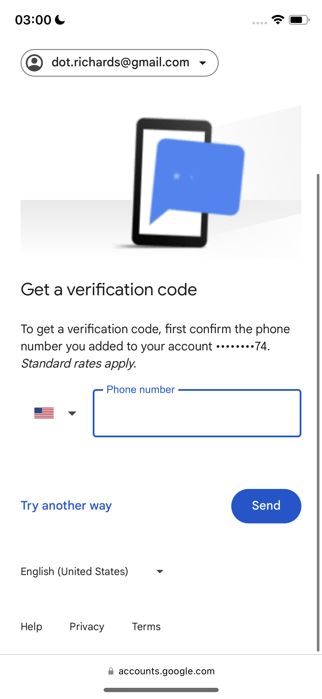 a phone screen with the text'get verification ' 03:00 &

© dot.richards@gmail.com v
8
Get a verification code
To get a verification code, first confirm the phone
number you added to your account «+++eees 74.
Standard rates apply.
Phone number
MN
4
Try another way
English (United States) v
Help Privacy Terms
@ accounts.google.com