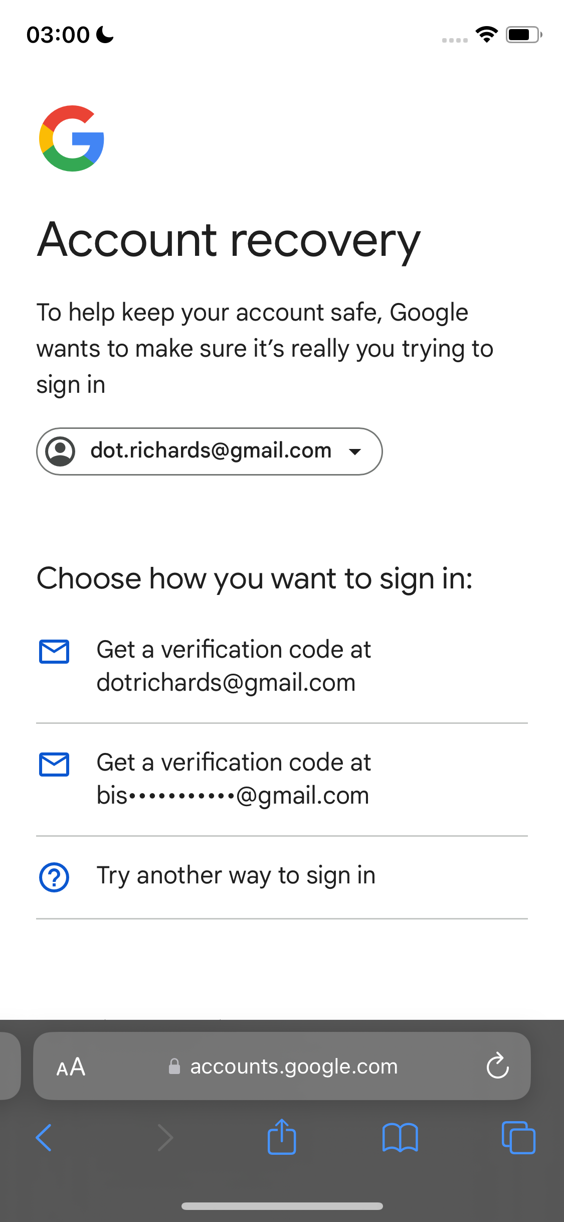 the google account screen with the account screen highlighted 03:00 &

@
y and
J
Account recovery
To help keep your account safe, Google
wants to make sure it’s really you trying to
sign in
(Q) dot.richards@gmail.com v
Choose how you want to sign in:
®&) Geta verification code at
dotrichards@gmail.com
®& Geta verification code at
bise++*****2*s@gmail.com
@) Try another way to sign in
@ accounts.google.com