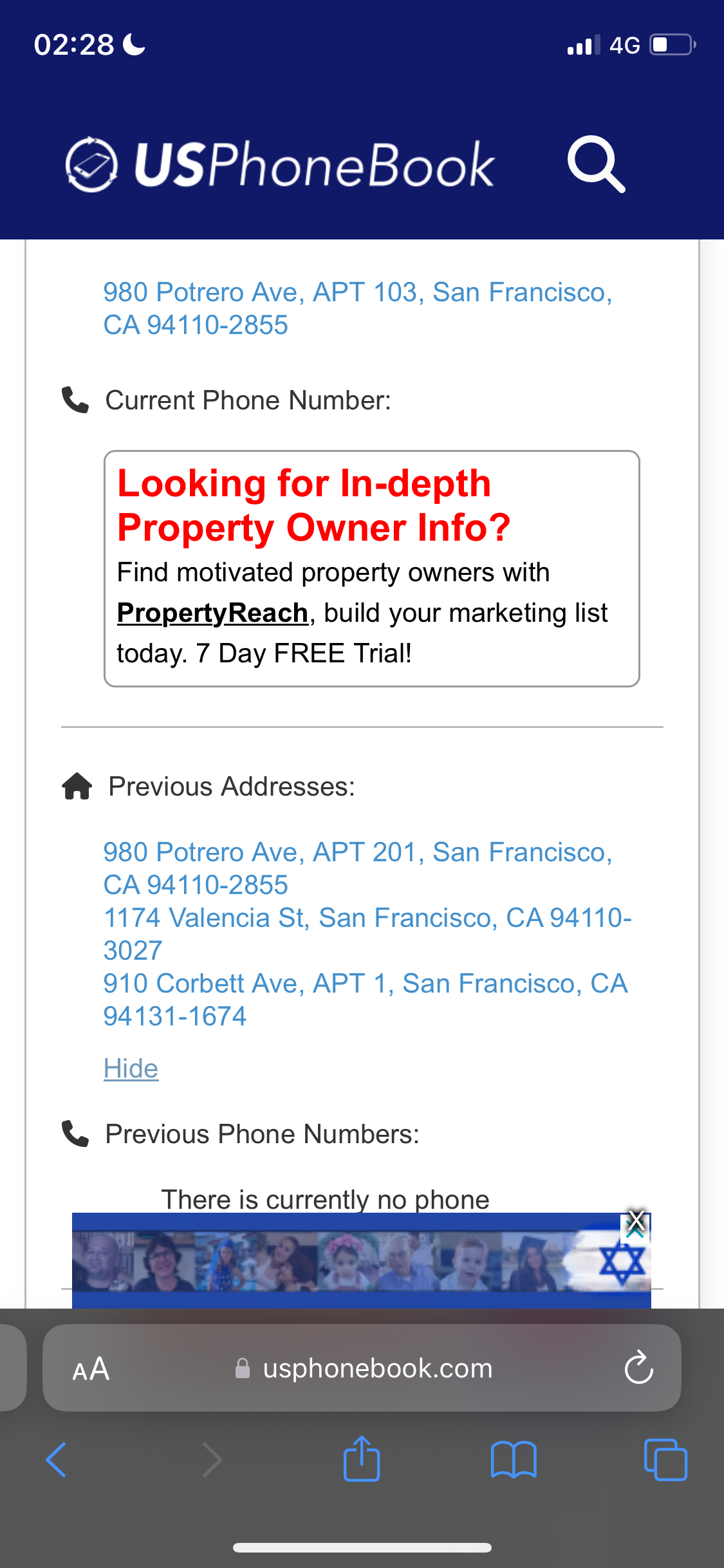 a phone with the text'phone book'on it 02:28 ¢

© USPhoneBook Q
980 Potrero Ave, APT 103, San Francisco,
CA 94110-2855
&, Current Phone Number:
Looking for In-depth
Property Owner Info?
Find motivated property owners with
PropertyReach, build your marketing list
today. 7 Day FREE Trial!
f® Previous Addresses:
980 Potrero Ave, APT 201, San Francisco,
1174 Valencia St, San Francisco, CA 94110-
3027
910 Corbett Ave, APT 1, San Francisco, CA
94131-1674
Hide
& Previous Phone Numbers:
There is currently no
@ usphonebook.com