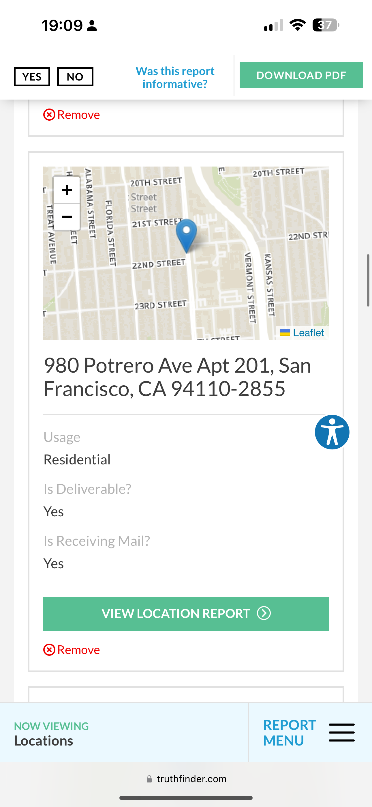 the app for the app is showing the location of the location 19:09 2 Tom 37 J

Meare fee? | DOWNLOAD PDF |
YES . DOWNLOAD PDF
informative?
® Remove
rE in 2gTH STREET
| + ‘§ 20TH STREET
c
| = |, Street
z * 5 Street
i 4 5
% m & 21st STRE
eR Ah 22ND STR
z a P
7 3 agno sTREET i &
T =
Se
a4 Ly
“ 3
23RD STREET 2 om
i Ls
a)
—.. een ET ™ Leaflet
980 Potrero Ave Apt 201, San
Francisco, CA 94110-2855
Usage op
Residential
Is Deliverable?
Yes
Is Receiving Mail?
VIEW LOCATION REPORT (©)
NOW VIEWING REPORT ——
Locations MENU —_—
@ truthfinder.com