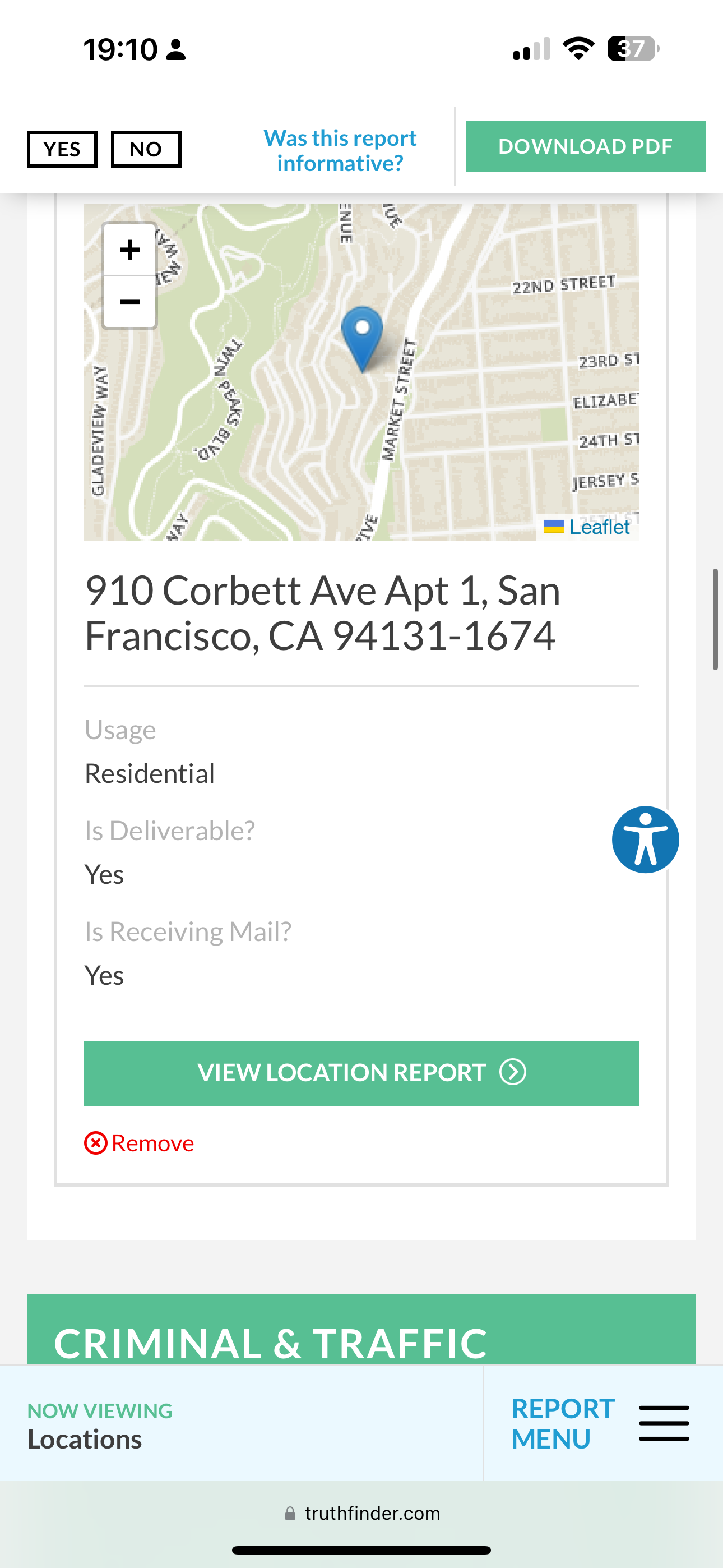 the app for the app is showing the location of the location 19:10 2 1 > G&D

afore | DOWNLOAD PDF |
YES | NO | . - DOWNLOAD PDF
informative?
=
é
J
-
aM
+ |F
| r 22ND STREET
Le
FA 4 a :
= z b ELIZABE
: rd 3 2aTH 5)
4 sERSEY S
= ry = Leaflet |
910 Corbett Ave Apt 1, San
Francisco, CA 94131-1674
Usage
Residential
Is Deliverable? op
Yes
Is Receiving Mail?
® Remove
CRIMINAL & TRAFFIC
NOW VIEWING REPORT ——
MENU ——
Locations
@ truthfinder.com