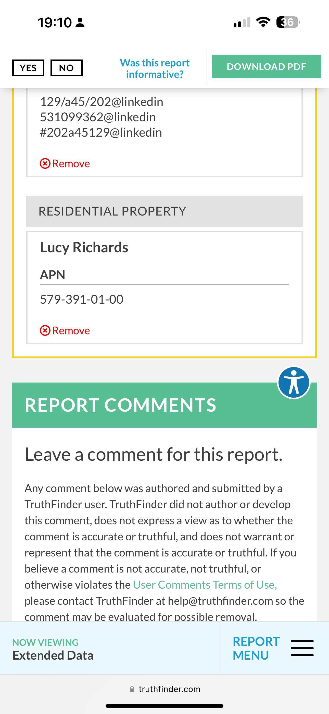 the payment screen on the iphone 19:10 2 1 @ &

were Em
YES . DOWNLOAD PDF
informative?
Ly
129/a45/202@linkedin
531099362@linkedin
#202a45129@linkedin
@® Remove
RESIDENTIAL PROPERTY
Lucy Richards
APN
579-391-01-00
® Remove
REPORT COMMENTS
Leave acomment for this report.
Any comment below was authored and submitted by a
TruthFinder user. TruthFinder did not author or develop
this comment, does not express a view as to whether the
comment is accurate or truthful, and does not warrant or
represent that the comment is accurate or truthful. If you
believe a comment is not accurate, not truthful, or
otherwise violates the User Comments Terms of Use,
please contact TruthFinder at help@truthfinder.com so the
comment may be evaluated for possible removal.
NOW VIEWING REPORT -——
Extended Data MENU —_—
@ truthfinder.com