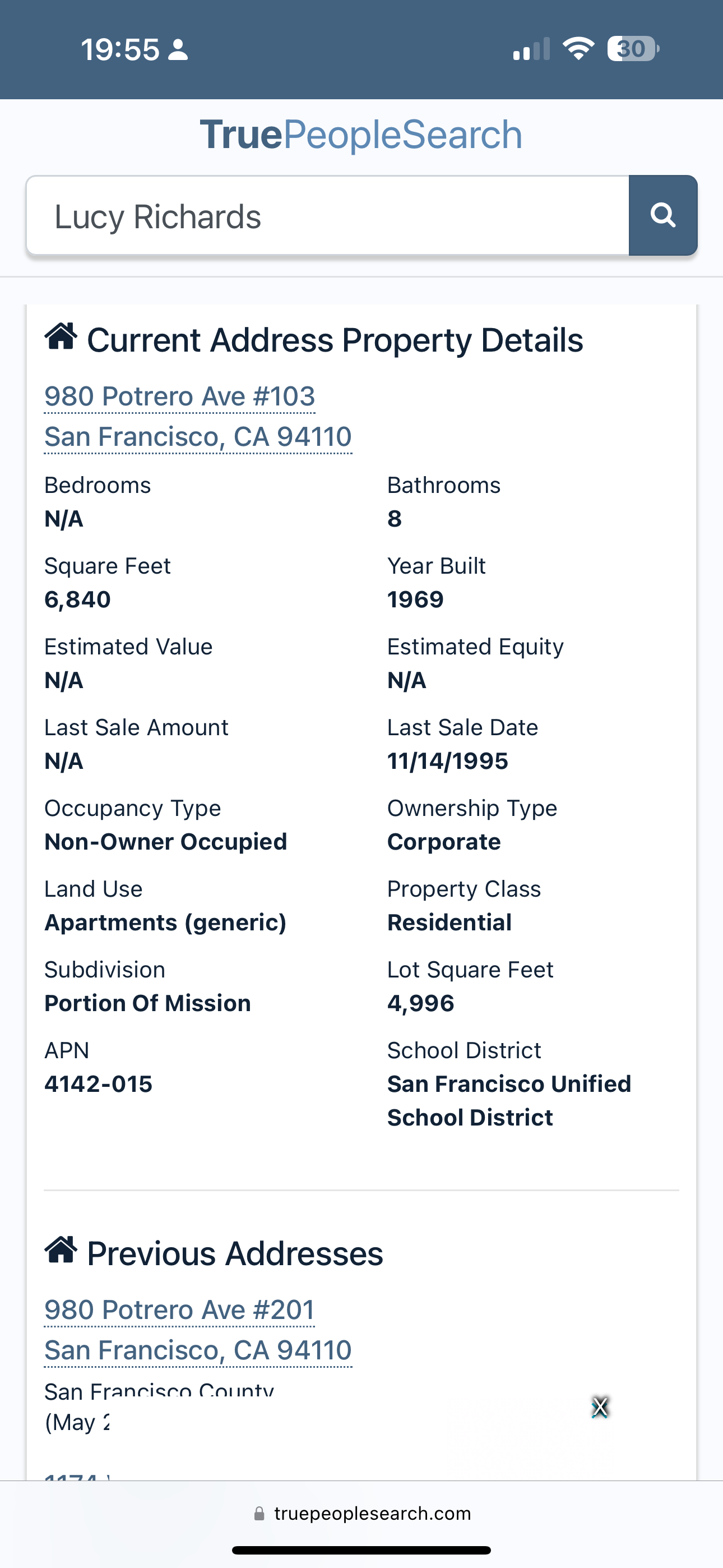 a screenshot of a phone with the text,'trues'and'trues ' TruePeopleSearch

Lucy Richards
@ Current Address Property Details
980 Potrero Ave #103
Bedrooms
N/A
Square Feet
6,840
Estimated Value
Last Sale Amount
Occupancy Type
Non-Owner Occupied
Land Use
Apartments (generic)
Subdivision
Portion Of Mission
APN
4142-015
Bathrooms
8
Year Built
1969
Estimated Equity
Last Sale Date
11/14/1995
Ownership Type
Corporate
Property Class
Residential
Lot Square Feet
4,996
School District
San Francisco Unified
@ Previous Addresses
980 Potrero Ave #201
San Francisco, CA 94 110
San Francisen County wy,
(May 2 8
@ truepeoplesearch.com