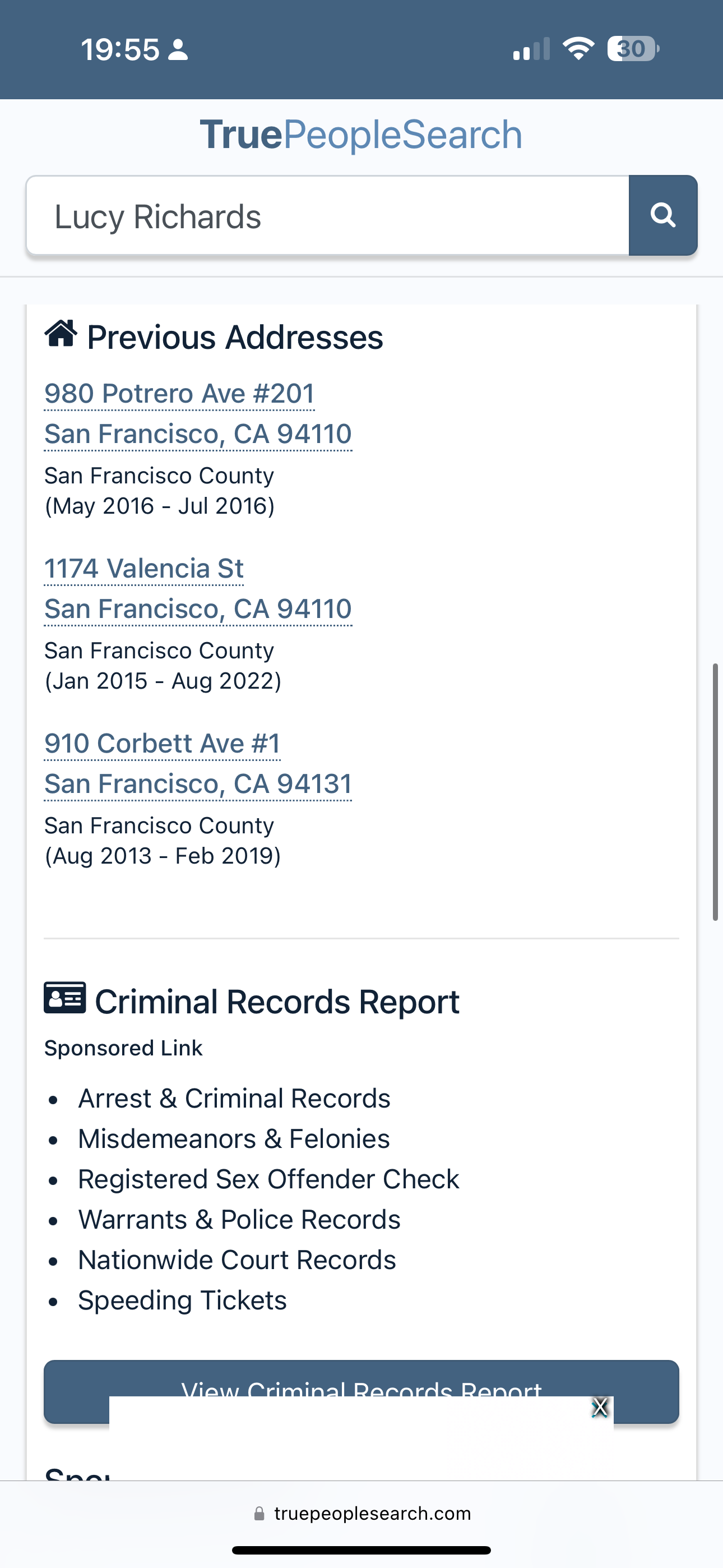 the app for the trip to the trip search TruePeopleSearch

Lucy Richards
@ Previous Addresses
980 Potrero Ave #201
San Francisco, CA 94110
San Francisco County
(May 2016 - Jul 2016)
1174 Valencia St
(Jan 2015 - Aug 2022)
910 Corbett Ave #1
(Aug 2013 - Feb 2019)
ES Criminal Records Report
Sponsored Link
e Arrest & Criminal Records
e Misdemeanors & Felonies
e Registered Sex Offender Check
e Warrants & Police Records
e Nationwide Court Records
e Speeding Tickets
@ truepeoplesearch.com