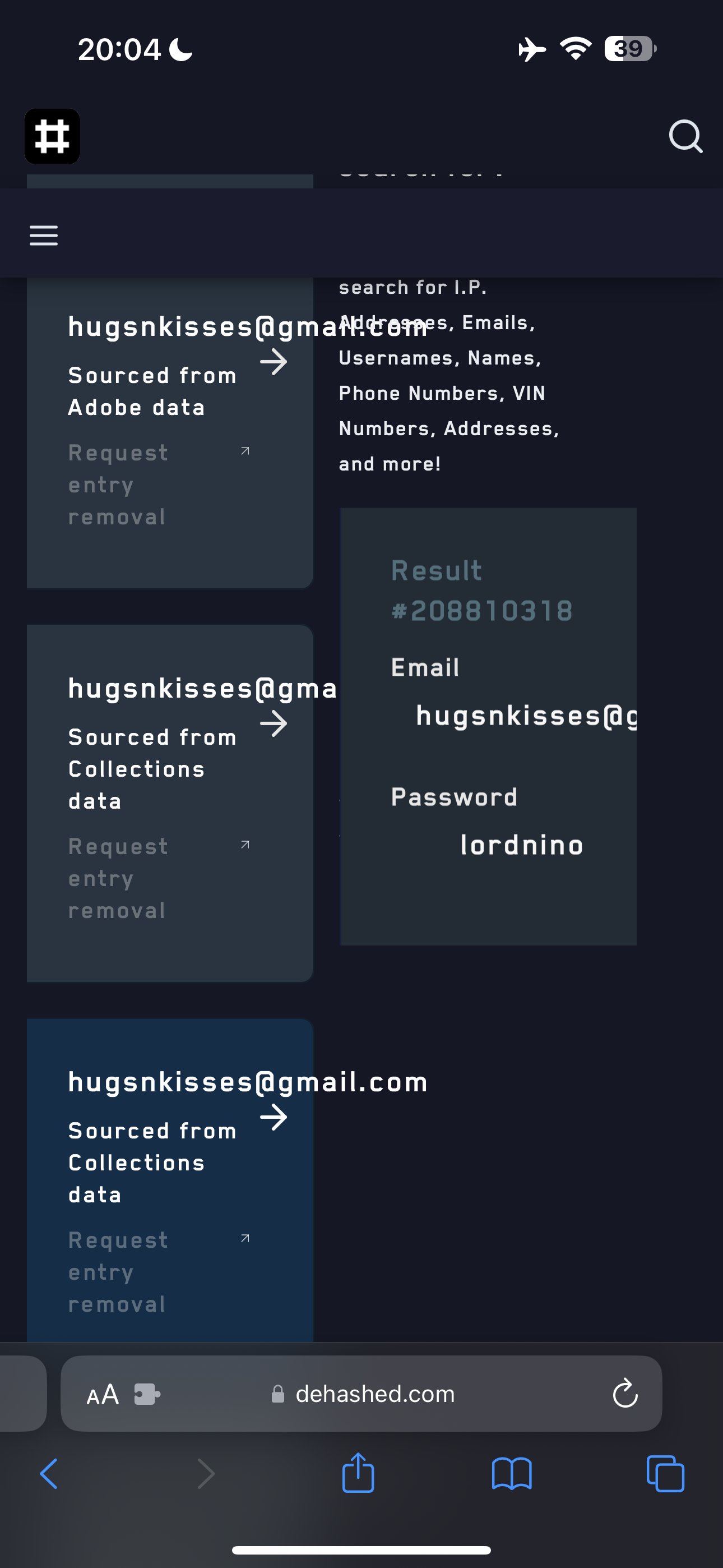 the screen of the iphone showing the texting options 20:04¢ >

search for I.P.
hugsnkisses@gmafeterres. Emails,
> Usernames, Names,
Sourced from
Phone Numbers, VIN
Adobe data
Numbers, Addresses,
? and more!
. Email
hugsnkisses(agma
> hugsnkisses(@c
Collections
data Password
lordnino
hugsnkisses(agmail.com
Sourced from ?
data
~a
At @ dehashed.com 'G,
u aa