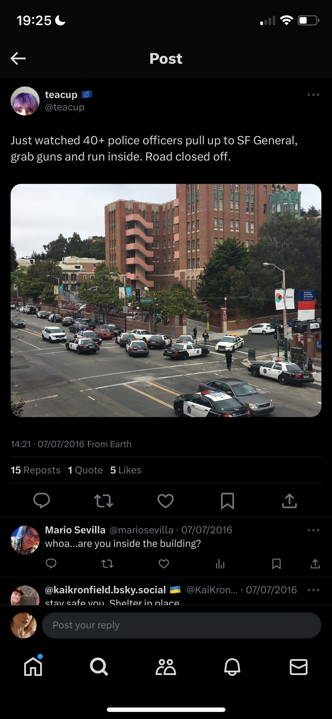 a screenshot of a street with cars and buildings 19:25 .

°
<€ Post
@ teacup #
uN @teacup
Just watched 40+ police officers pull up to SF General,
grab guns and run inside. Road closed off.
14:21 - 07/07/2016 From Earth
15 Reposts 1 Quote 5 Likes
lo) td iV] W a
aN Mario Sevilla @mariosevilla - 07/07/2016
whoa...are you inside the building?
b>
ran i) th A
@kaikronfield.bsky.social MM @KaikKron... - 07/07/2016
mal stave cafe van Shelterin nlace
by) Post your reply
ni Qe & A B