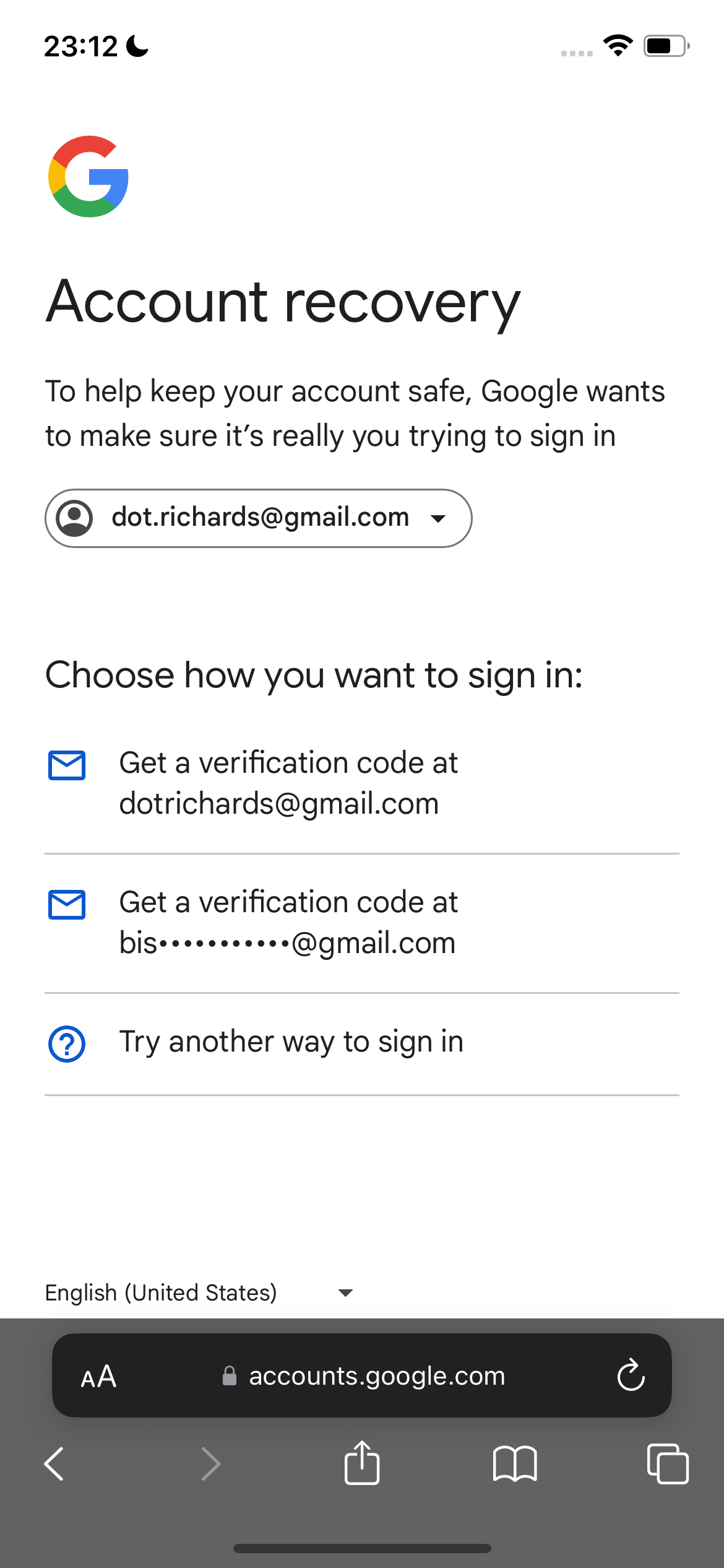 google account recovery 23:12¢

*)
a
y and
J
Account recovery
To help keep your account safe, Google wants
to make sure it’s really you trying to sign in
(Q) dot.richards@gmail.com ~v
Choose how you want to sign in:
®&) Geta verification code at
dotrichards@gmail.com
bis*++*****2*s@gmail.com
@) Try another way to sign in
English (United States) v
accounts.google.com