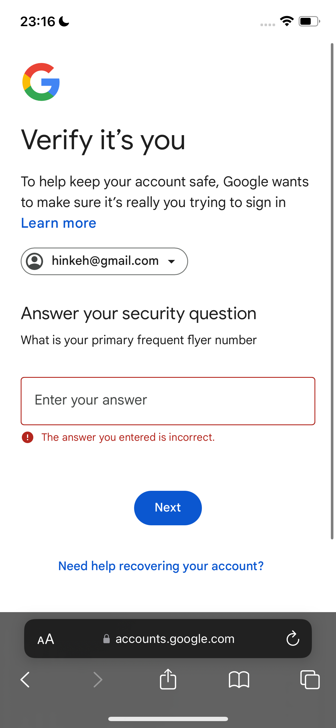 the google account screen with the google account button highlighted 23:16

*)
a
y and
J
Verify it’s you
To help keep your account safe, Google wants
to make sure it’s really you trying to sign in
Learn more
(Q) hinkeh@gmail.com v
Answer your security question
What is your primary frequent flyer number
Enter your answer
@ The answer you entered is incorrect.
Need help recovering your account?
accounts.google.com
u