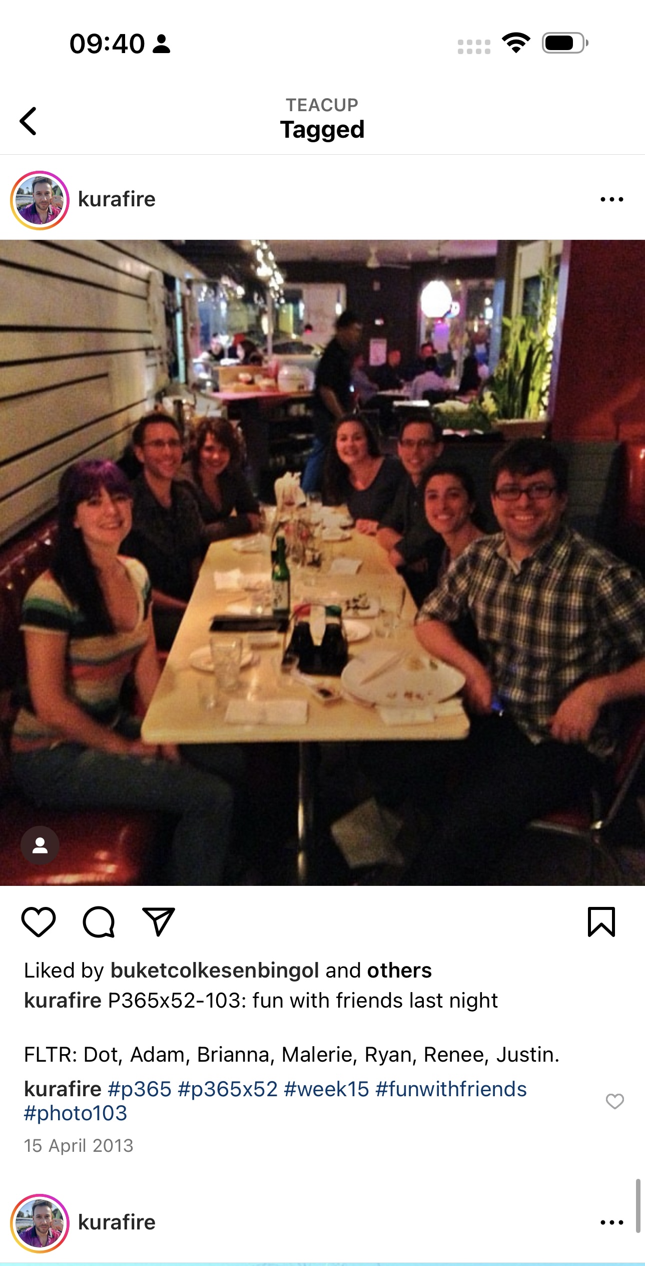 a group of people sitting at a table 09:40 2

,
TEACUP
Tagged
<
S *) kurafire
‘é
ial
Liked by buketcolkesenbingol and others
kurafire P365x52-103: fun with friends last night
FLTR: Dot, Adam, Brianna, Malerie, Ryan, Renee, Justin.
kurafire #p365 #p365x52 #week15 #funwithfriends
#photo103
15 April 2013
e * kurafire