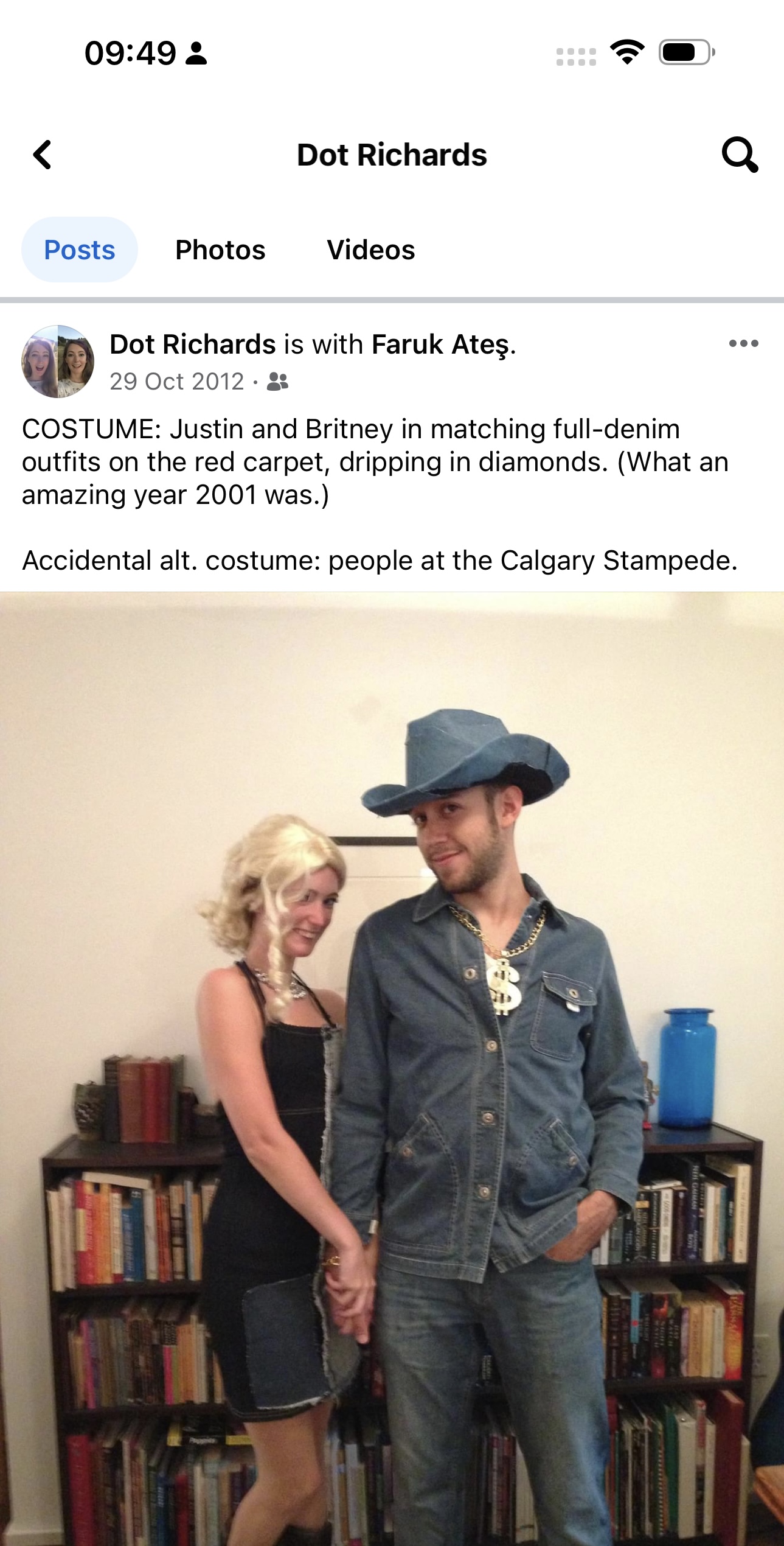 a man and woman standing next to each other people < Dot Richards Q
Posts Photos Videos

“> Dot Richards is with Faruk Ates. ees
GE 29 Oct 2012 - st
COSTUME: Justin and Britney in matching full-denim
outfits on the red carpet, dripping in diamonds. (What an
amazing year 2001 was.)
Accidental alt. costume: people at the Calgary Stampede.