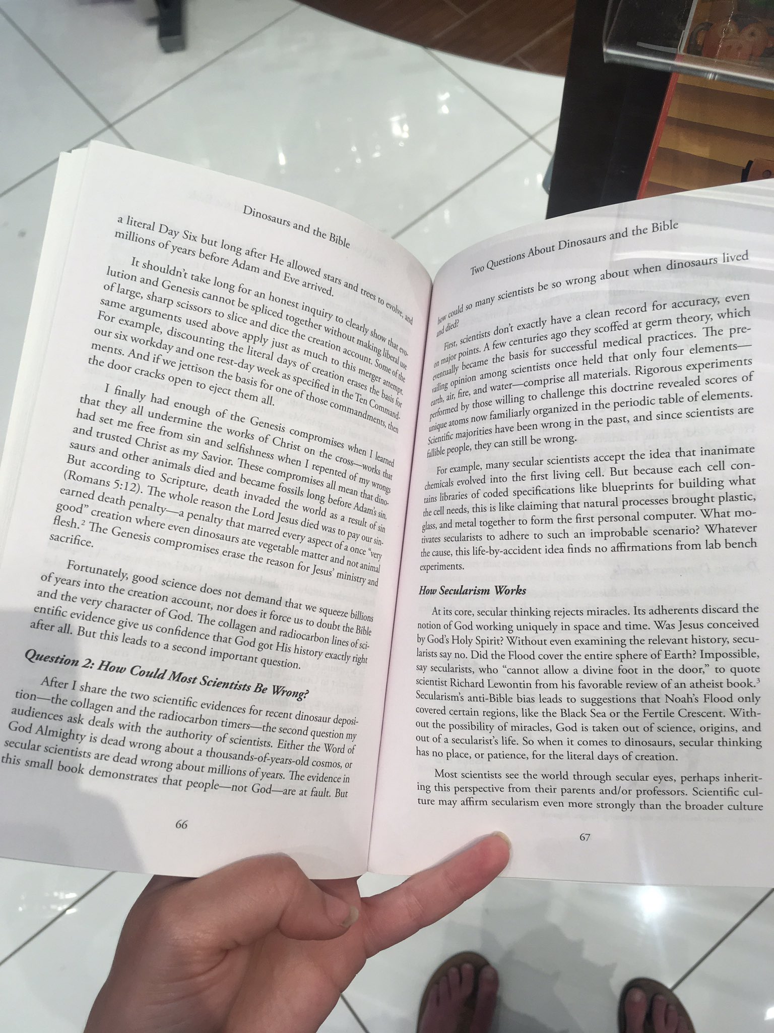 a person holding a book in their hand fie Bible
urs and © d
Dingsay San pout Dino _nosaurs live
a li the Biby ions hen din
4 Wteray ’ Six b ic Quest about W!
Mil, a iat
nillions F yean bee O88 afer by be so WFO g acy, even
* before a ane Howeg ientists d for accut "hich
‘ an ats sc eco Ory
uri Ctake . “8tiveg 2d Mes so ea clean F dat germ the “The pre-
oon *eNesis ot an ’ as coil exactly hav! scoffe ractices- _
Flange, sp be ao Splic nguj yf Hey «dont & ries ag ae medical p' four elements
Sp cis, 7 € ; ist ‘01 :
Sime ‘i Ks Slice g dq: ther 5 Seat © at, $e poy cence successtu hat only xperiments
‘or °MeS Useg 4 Nd dicg op thoy, alg hy fist basis for ce held Rigorous exp es of
Xa » disco eve IY juasy © ene, ace’ ng Oy ull! an hi cientists On! 1 materials. Me evealed scor
T six y d TING the Ii Nuch Ou, Sop tlie ee ng $ rise all mat doctrine © f elements.
my “Y and ong I da of, Mis Me of eo iio? er-—-comP! e this doctn'! table of cles €
h ents. 4 Sjeeti,e esrd eek 4 ‘tion Crag, Bt ateg sing ue and line & antes the periodic «ace scientists ar
Me dq, Son Speci; ied Ses of Ihe, fp, alts BE e willi nized in d sinc
ks 9 for neh bag ann od by chose Wh! ly organizec ast, an
1 to h OF thos Fen oy fy ned familiarly in the p
< im ot ow wrong .
lly mall aes nd ye 200705 OY jes have been ng. inanimate
thar th fi "ad ¢ ough of eG, “th ht majonit can still be wro ¢ the idea that HH con-
a nderming th nesig Sie ople, they ientists accep use each cel
id see Me fr, : Orks o, Sha Mise aulible p any secular sci sng cellphone, But beca building what
trusted wom sin ang clfshnes. ihe the Cross ‘ for eagles veto the first ining blueprints art ight plastic,
en On re : i ro
SaUrS and o, imal Savio, These COmprop, Peed of ny thy chemicals on coded apenas natural processes . What mo-
gooey! ed Omises ving libraries 0} ike claiming thai al computer.
aCCord; deca oe 2m th cans il is like clai eisoti 5g? Whatever
s Cripe SSIS Io, a eds, this i the first p ario?
enna 5 i le h " seat nvad the kd Ade ie ML metal together to fo bh an improbable ae lab bench
‘a © Fea, On 85, aN to suc ions
earned h pe, ; e Log I 2 resule of sl arists to adhere i ds no affirmat
” Penal, ied ates secul ident idea fin
800d ation wh. e ay thar Marr, as pay Ur sin, i use, this life-by-accide:
3 Ve e 4 cause,
Aesh,: €nesis sy dinos tC vegeraby ae 7 ot once fe: - riments.
°2CTifice on, TOMIsCS ena e the f “len POC anima ope hs d the
Mistry ang How Secularism Worl ; iracles, Its adherents dis aeeived
n inking rejects mi ; s Jesus co!
bh ly, §00d SClenCe dog. ot d, Acits core, secular think : ay in space and time. Was J
ah 'DtO the cp, ation ace, Nt, nor do, & TWe squeene billions notion of God working uniqui
nd the very ¢; acter of Ge Folk t force 4S to doube the Bible
CNtific videnc, 8iVe us o fidence thar G at carbon lines of
Cr all. Bur ; is I Od gor His h

cb:
by God's H. 2 Wi vining the relevant history, s
ly Spirit? Without even examining
i's Holy Spirit?
? Impossible,
q Flood cover the entire sphere es 25 quote
ltt say no. Did ig . ot allow a divine foot an . f an atheist book.’
a sears ape ean from his favorable aeahar Nozke Flood an
scientist Richa: . estions Wirh-
. ism’s anti-Bible bias leads to sugg e Fertile Crescent.
* How Contd Mosy Scien ticy, Be Wrong? autem’ a regions, like the Back Sea oF she of science, ones =
_ After share ¢ WO scientific evidences for "cent dinosaur depos. out the Possibility cot. 2 comes to dinosaurs, secular ¢
wide es ie i" Radiocarbon tmets—the second question my hes cine sas We 8 for the literal days of creation.
authority of Sclentists, Eicher the Word of
od Almig; ty is dead Wrong about a thousands-of years-old Cosmos, or
Secular Scientists are dead Wrong abour millions of years. The evidence in
this small book Monstrate
inherit-
eyes, perhaps
M tendists:see'dhe world ea Esih, Scientific cul-
lost scient ? or pro 5
‘. arents an: der culture
2 . ive from their p: he broade
ing this eee ecularism even more strongly than
St
ture may affirm.
i
67