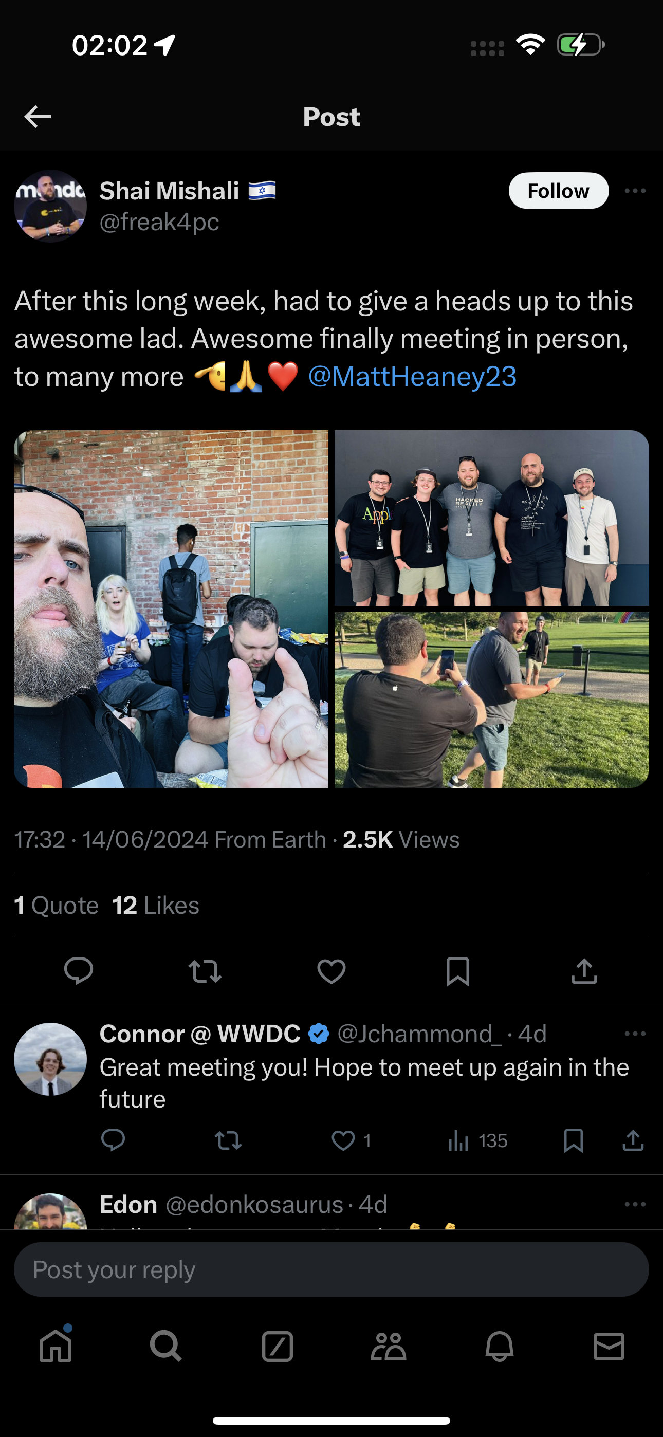 a screenshot of a man with a beard and a beard 02:02 9 Fe &
€ Post

ménde Shai Mishali = t Follow]
‘eos Ofreak4pc
After this long week, had to give a heads up to this
awesome lad. Awesome finally meeting in person,
to many more @A WY @MattHeaney23
17:32 - 14/06/2024 From Earth - 2.5K Views
1 Quote 12 Likes
O td g A &
0} Connor @ WWDC @ @Jchammonc_- 4d
Great meeting you! Hope to meet up again in the
future
©) Q 01 ih 135 N &
Sap Edon @edonkosaurus- 4d
Post your reply
M Q a aA 8