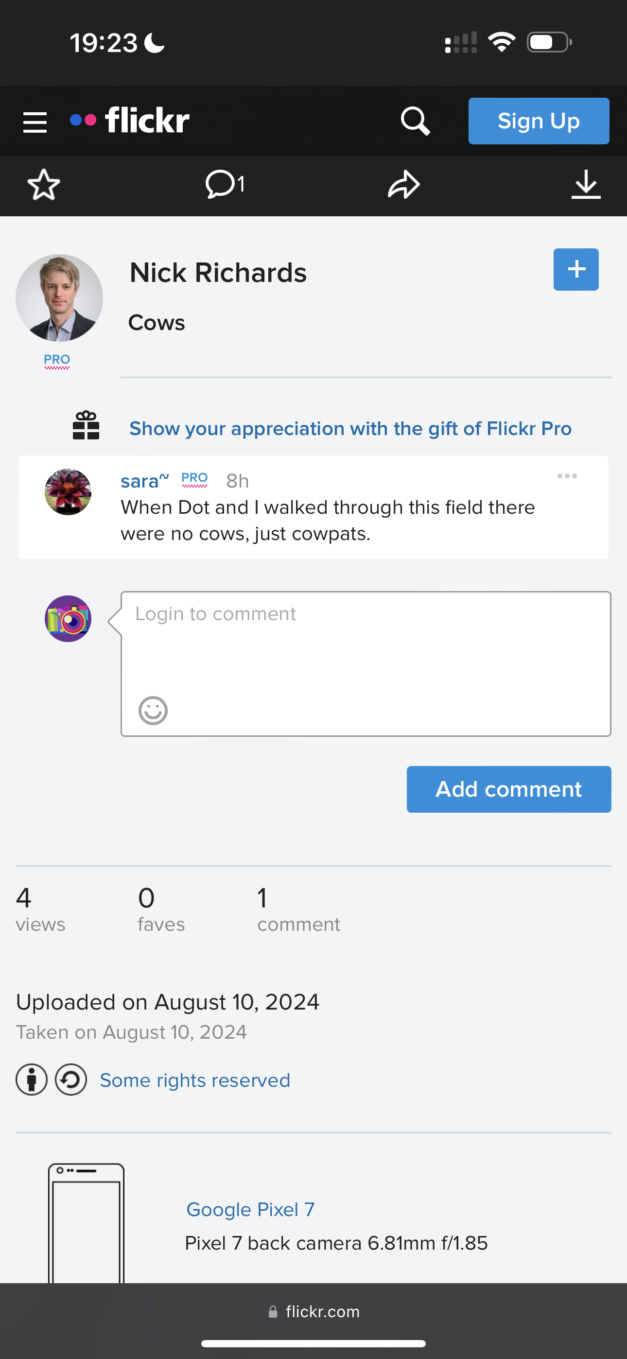 a screenshote app showing the notifications and notifications 19:23 ¢

flickr
Ww
% Nick Richards
Cows
PRO
co
am = 6OShow your appreciation with the gift of Flickr Pro
sara” PRO 8h
5 When Dot and | walked through this field there
were no cows, just cowpats.
Add comment
4 6) 1
views faves comment
Uploaded on August 10, 2024
Taken on August 10, 2024
® ©) Some rights reserved
Google Pixel 7
Pixel 7 back camera 6.81mm f/1.85
@ flickr.com